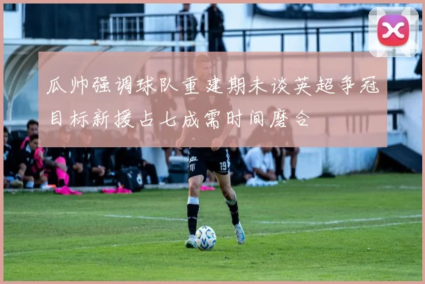 瓜帅强调球队重建期未谈英超争冠目标新援占七成需时间磨合