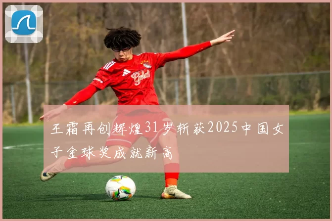 王霜再创辉煌31岁斩获2025中国女子金球奖成就新高