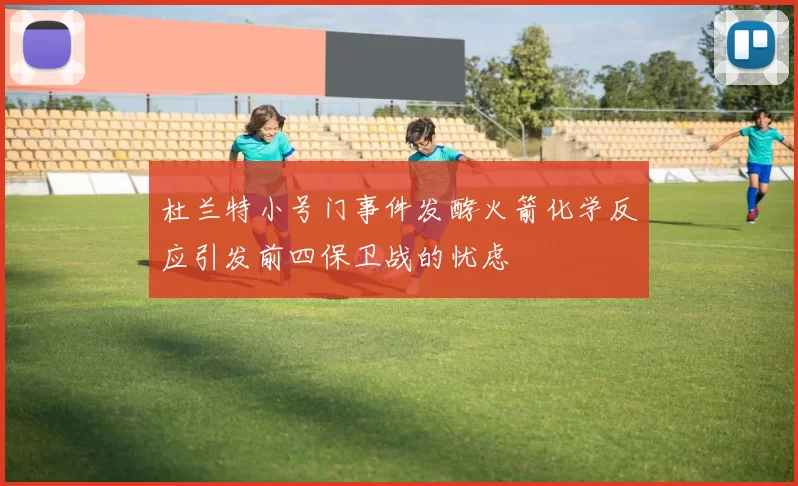 杜兰特小号门事件发酵火箭化学反应引发前四保卫战的忧虑