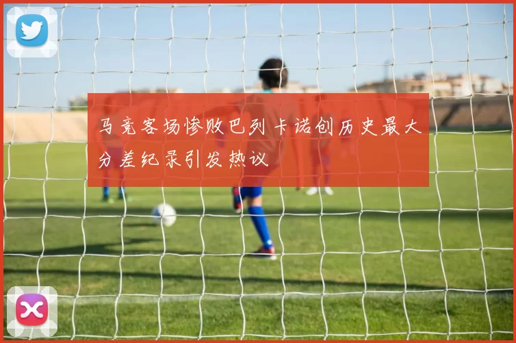 马竞客场惨败巴列卡诺创历史最大分差纪录引发热议