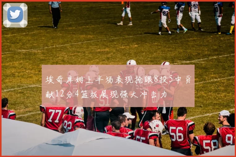 埃奇库姆上半场表现抢眼8投5中贡献12分4篮板展现强大冲击力