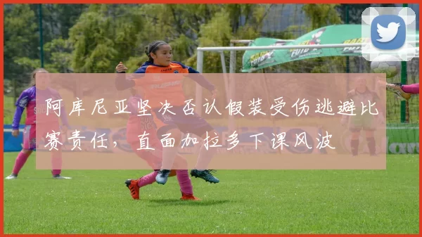 阿库尼亚坚决否认假装受伤逃避比赛责任，直面加拉多下课风波