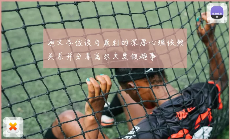 迪文岑佐谈与康利的深厚心理依赖关系并分享高尔夫度假趣事
