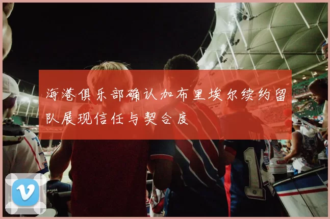 海港俱乐部确认加布里埃尔续约留队展现信任与契合度