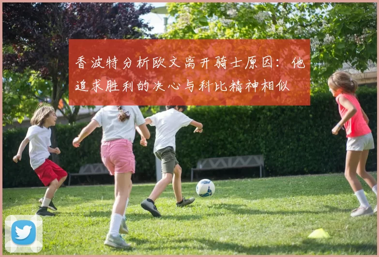 香波特分析欧文离开骑士原因：他追求胜利的决心与科比精神相似