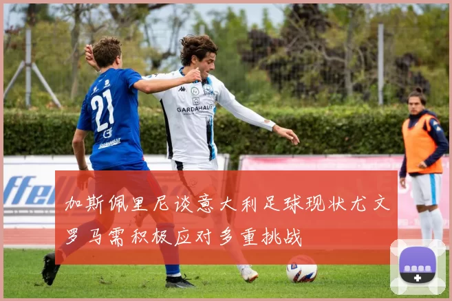 加斯佩里尼谈意大利足球现状尤文罗马需积极应对多重挑战