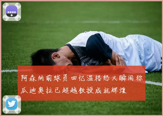阿森纳前球员回忆温格怒火瞬间称瓜迪奥拉已超越教授成就辉煌
