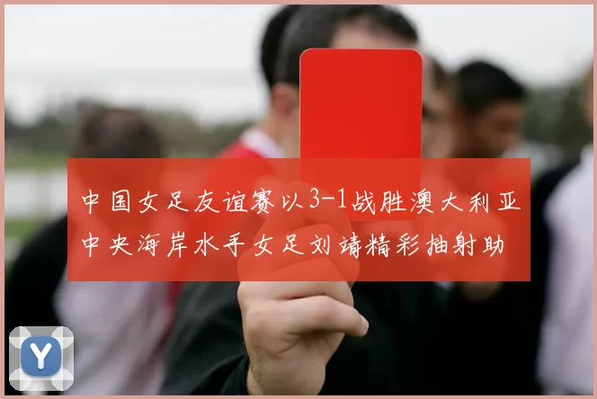 中国女足友谊赛以3-1战胜澳大利亚中央海岸水手女足刘靖精彩抽射助球队取胜