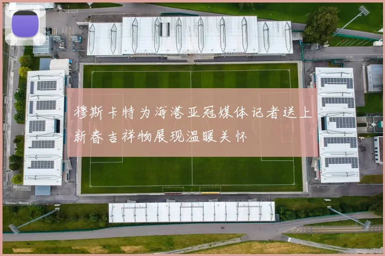 穆斯卡特为海港亚冠媒体记者送上新春吉祥物展现温暖关怀