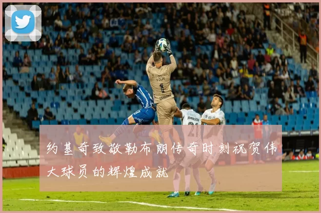 约基奇致敬勒布朗传奇时刻祝贺伟大球员的辉煌成就