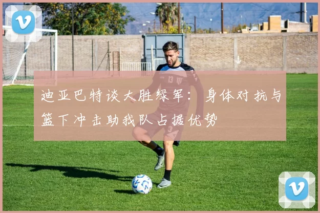 迪亚巴特谈大胜绿军：身体对抗与篮下冲击助我队占据优势