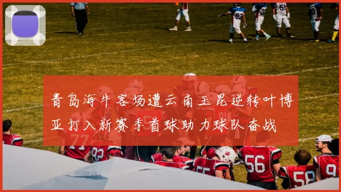 青岛海牛客场遭云南玉昆逆转叶博亚打入新赛季首球助力球队奋战