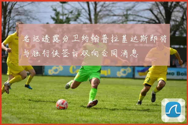 名记透露分卫约翰普拉基达斯即将与独行侠签订双向合同消息