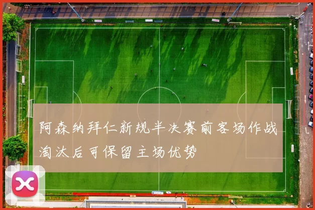 阿森纳拜仁新规半决赛前客场作战淘汰后可保留主场优势