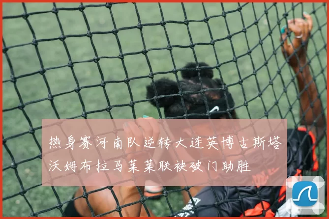 热身赛河南队逆转大连英博古斯塔沃姆布拉马莱莱联袂破门助胜