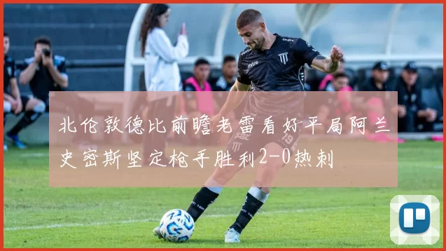 北伦敦德比前瞻老雷看好平局阿兰史密斯坚定枪手胜利2-0热刺