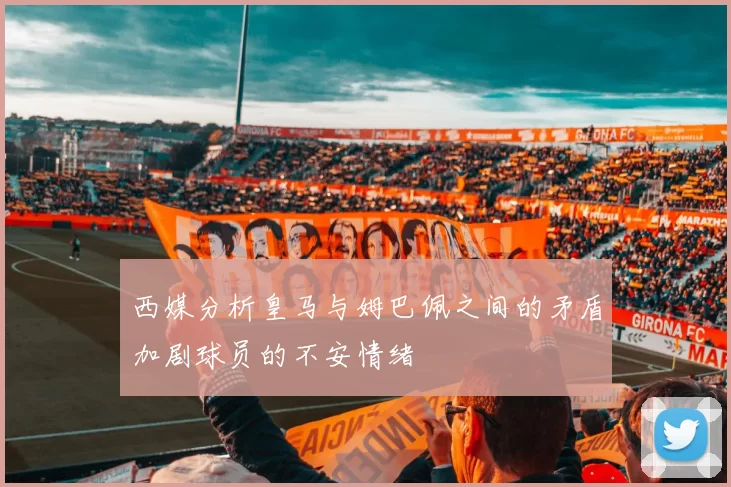 西媒分析皇马与姆巴佩之间的矛盾加剧球员的不安情绪
