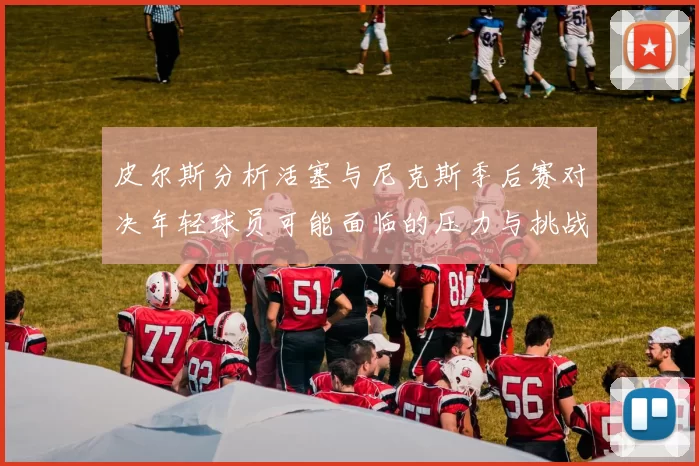 皮尔斯分析活塞与尼克斯季后赛对决年轻球员可能面临的压力与挑战