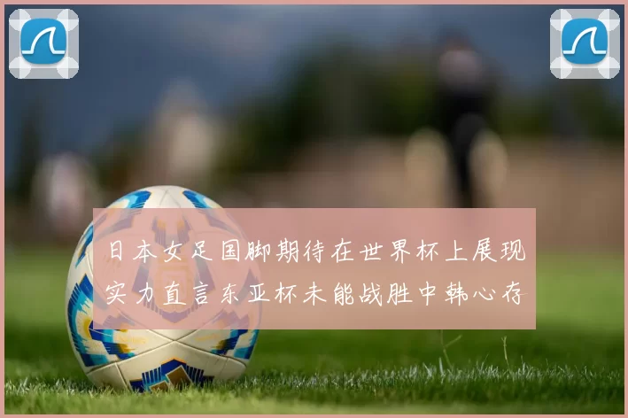 日本女足国脚期待在世界杯上展现实力直言东亚杯未能战胜中韩心存不甘