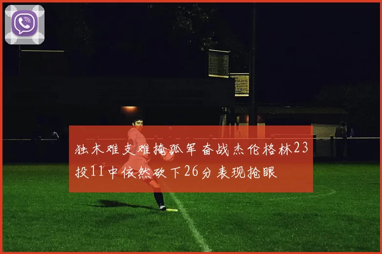 独木难支难掩孤军奋战杰伦格林23投11中依然砍下26分表现抢眼