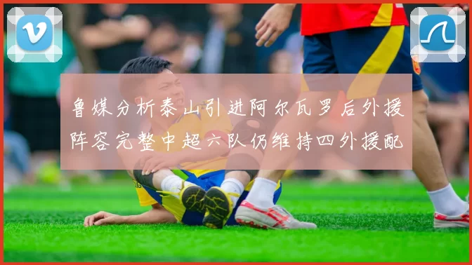 鲁媒分析泰山引进阿尔瓦罗后外援阵容完整中超六队仍维持四外援配置