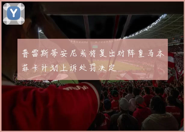 普雷斯蒂安尼或将复出对阵皇马本菲卡计划上诉处罚决定