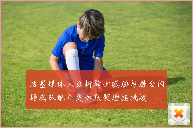 活塞媒体人分析骑士威胁与磨合问题我队配合更加默契迎接挑战