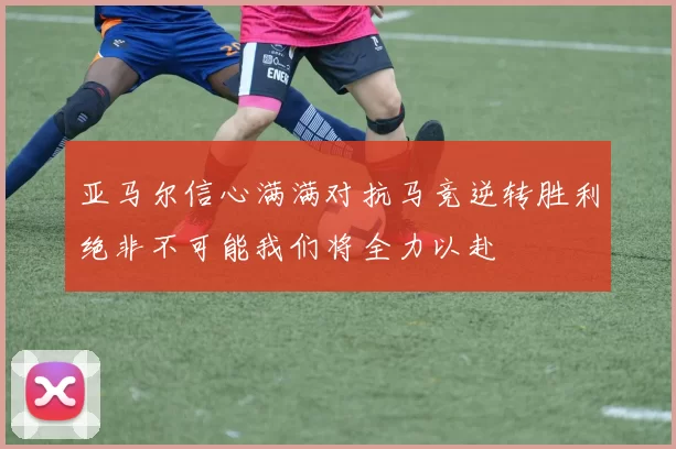 亚马尔信心满满对抗马竞逆转胜利绝非不可能我们将全力以赴