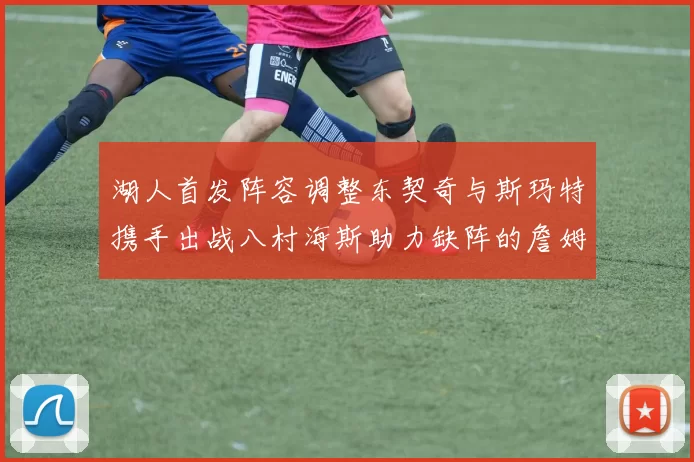 湖人首发阵容调整东契奇与斯玛特携手出战八村海斯助力缺阵的詹姆斯艾顿