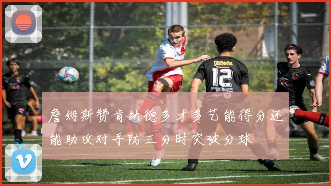 詹姆斯赞肯纳德多才多艺能得分还能助攻对手防三分时突破分球