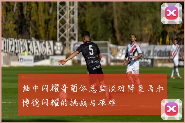 抽中闪耀哥葡体总监谈对阵皇马和博德闪耀的挑战与艰难
