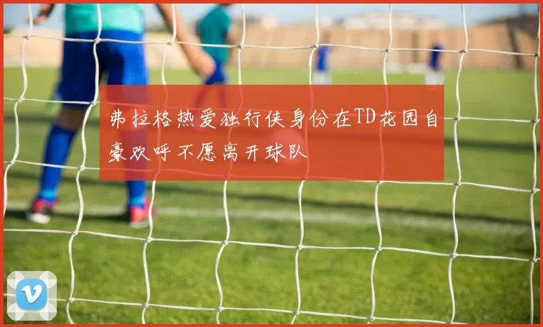 弗拉格热爱独行侠身份在TD花园自豪欢呼不愿离开球队