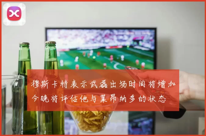 穆斯卡特表示武磊出场时间将增加今晚将评估他与莱昂纳多的状态