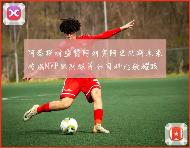 阿泰斯特盛赞阿利贾阿里纳斯未来将成MVP级别球员如同科比般耀眼
