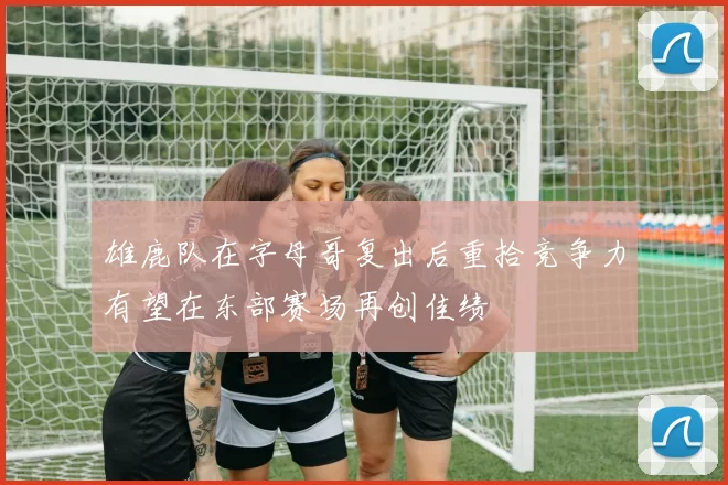 雄鹿队在字母哥复出后重拾竞争力有望在东部赛场再创佳绩