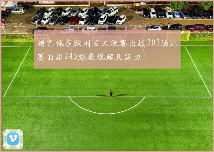 姆巴佩在欧洲五大联赛出战303场比赛打进245球展现超凡实力